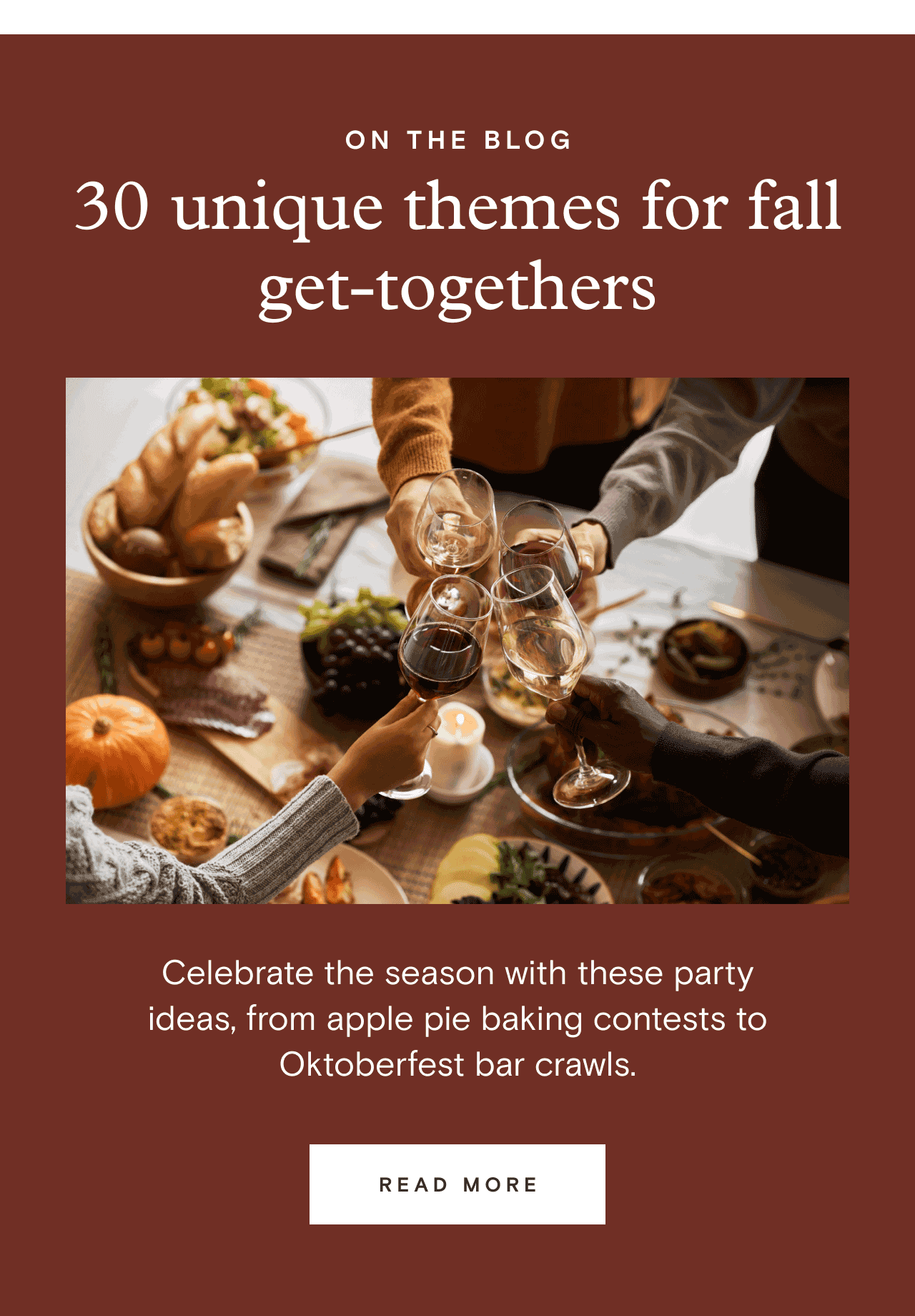 ON THE BLOG. 30 unique themes for fall get-togethers. READ MORE