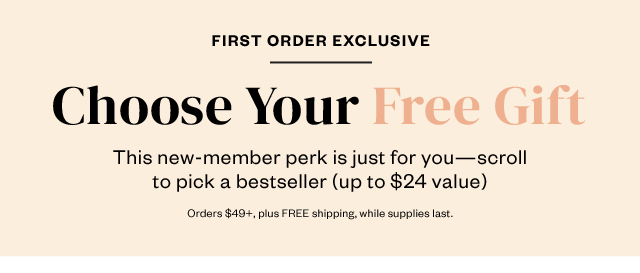 First Order Exclusive: Choose Your Free Gift. Just for you: Scroll to pick one of these bestsellers (up to $24 value). Orders $49+, plus FREE shipping, while supplies last.
