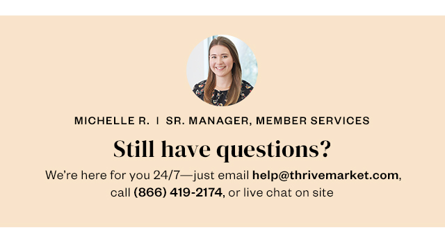 Still have questions? We're here for you 24/7 - just email help@thrivemarket.com, call 866-419-2174, or live chat on site