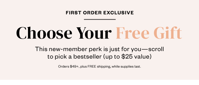 First Order Exclusive: Choose Your Free Gift. Just for you: Scroll to pick one of these bestsellers (up to $25 value). Orders $49+, plus FREE shipping, while supplies last.