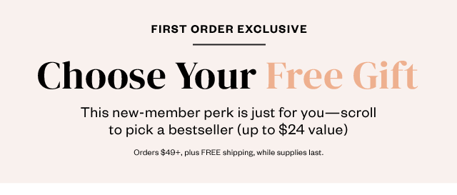 First Order Exclusive: Choose Your Free Gift. Just for you: Scroll to pick one of these bestsellers (up to $24 value). Orders $49+, plus FREE shipping, while supplies last.