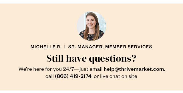 Still have questions? We're here for you 24/7 - just email help@thrivemarket.com, call 866-419-2174, or live chat on site