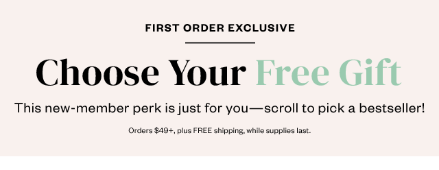 First Order Exclusive: Choose Your Free Gift. This new member perk is just for you - scroll to pick a bestseller! Orders $49+, plus FREE shipping, while supplies last.