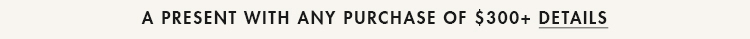 A PRESENT WITH ANY PURCHASE OF $300+ | DETAILS