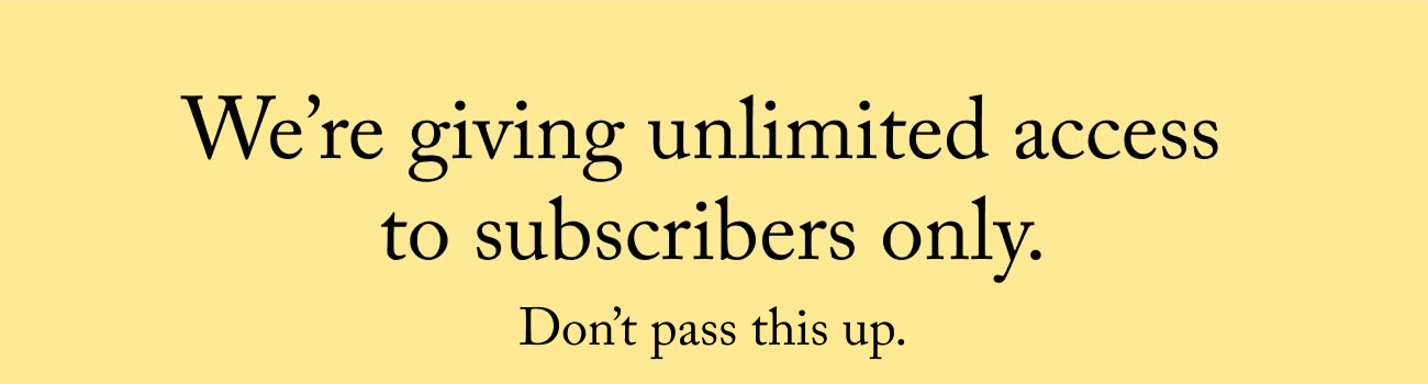 We're giving unlimited access to subscribers only. Don't pass this up.