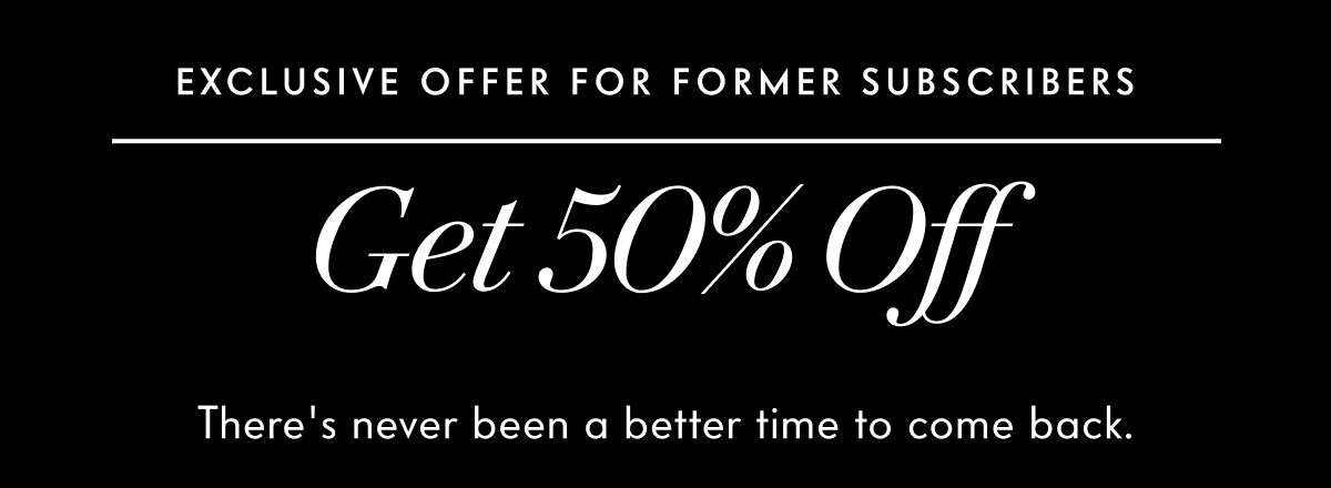Exclusive offer for former subscribers. Get 50% Off. There's never been a better time to come back.