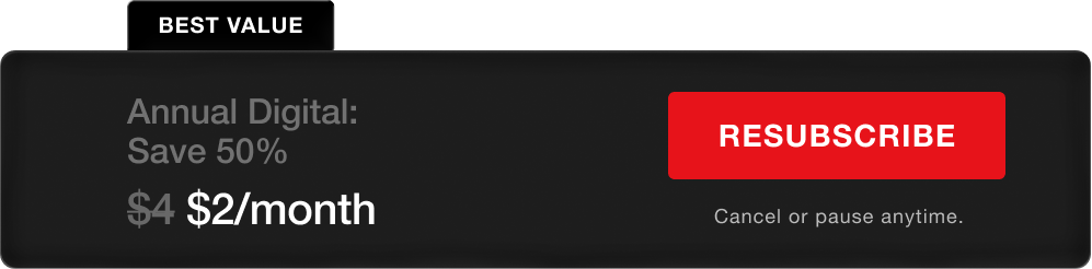 BEST VALUE. Annual Digital - Save 50%, $2/month. Resubscribe. Cancel or pause anytime.
