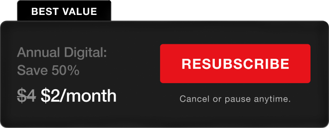 BEST VALUE. Annual Digital - Save 50%, $2/month. Resubscribe. Cancel or pause anytime.