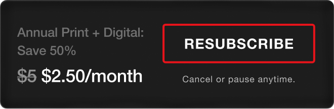 Annual Print + Digital: Save 50%, $2.50/month. Resubscribe. Cancel or pause anytime.