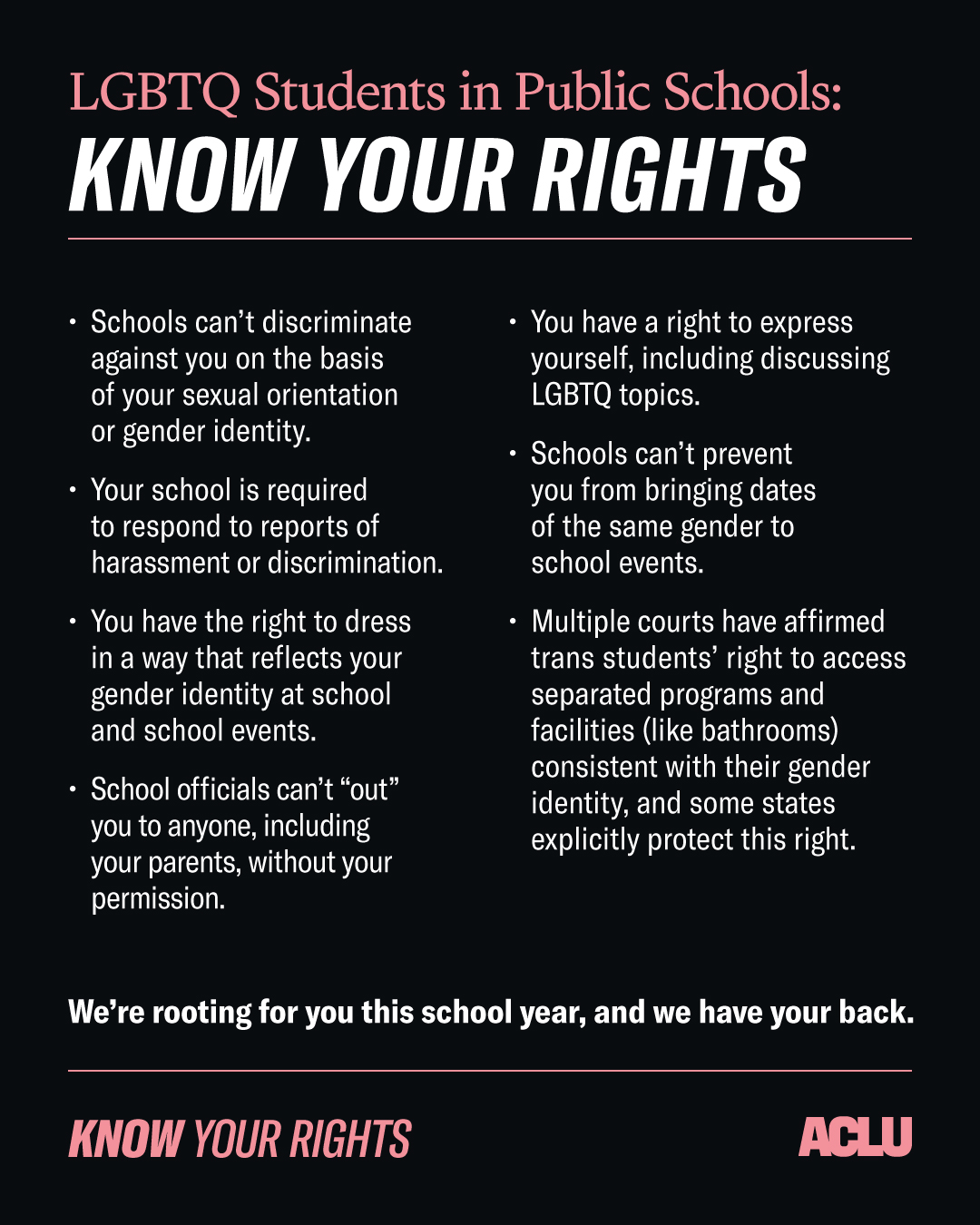 LGBTQ Students in Public Schools: Know Your Rights. 1. Schools can't discriminate against you on the basis of your sexual orientation or gender identity. 2. Your school is required to respond to reports of harassment or discrimination. 3. You have the right to dress in a way that reflects your gender identity at school and at school events. 4. School officials can't out you to anyone, including your parents, without your permission. 5. You have a right to express yourself, including discussing LGBTQ topics 6. Schools can't prevent you from bringing dates of the same gender to school events. 7. Multiple courts have affirmed trans students' right to access separated programs and facilities (like bathrooms) consistent with their gender identity, and some states explicitly protect this right. We're rooting for you this school year, and we have your back.