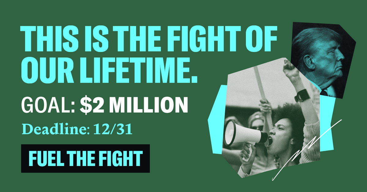 THIS IS THE FIGHT OF OUR LIFETIME. GOAL: $2 MILLION. DEADLINE: 12/31. FUEL THE FIGHT.