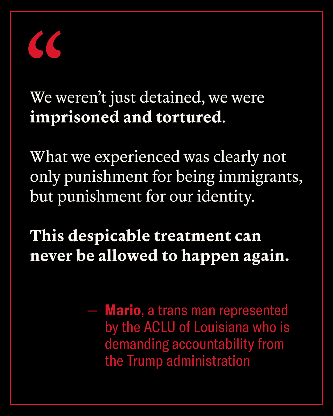 We weren't just detained, we were imprisoned and tortured. What we experienced was clearly not only punishment for being immigrants, but punishment for our identity. This despicable treatment can never be allowed to happen again - Mario, a trans man represented by the ACLU of Louisiana who is demanding accountability from the Trump administration.