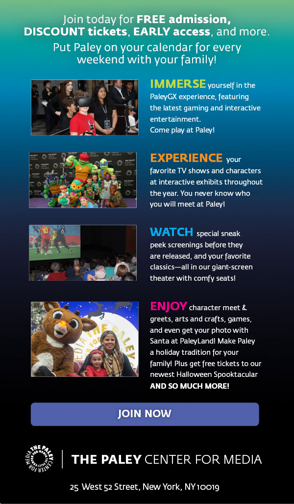 Join today for Free admission, Discount tickets, early access, and more. Put Paley on your calendar for every weekend with your family! Immerse yourself in the PaleyGX experience, featuring the latest gaming and interactive entertainment. Come play at Paley! Experience your favorite TV shows and characters at interactive exhibits throughout the year. You never know who you will meet at Paley! Watch special sneak peek screenings before they are released, and your favorite classics--all in our giant-screen theater with comfy seats! Enjoy character meet and greets, arts and crafts, games and even get your photo with Santa at Paleyland! Make Paley a holiday tradition for your family! Plus get free tickets to our newest Halloween Spooktacular AND SO MUCH MORE! JOIN NOW. THE PALEY CENTER FOR MEDIA. 25 WEST 52 STREET, NEW YORK, NY 10019.