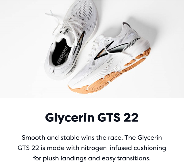 Glycerin GTS 22 | Smooth and stable wins the race. The Glycerin GTS 22 is made with nitrogen-infused cushioning for plush landings and easy transitions.