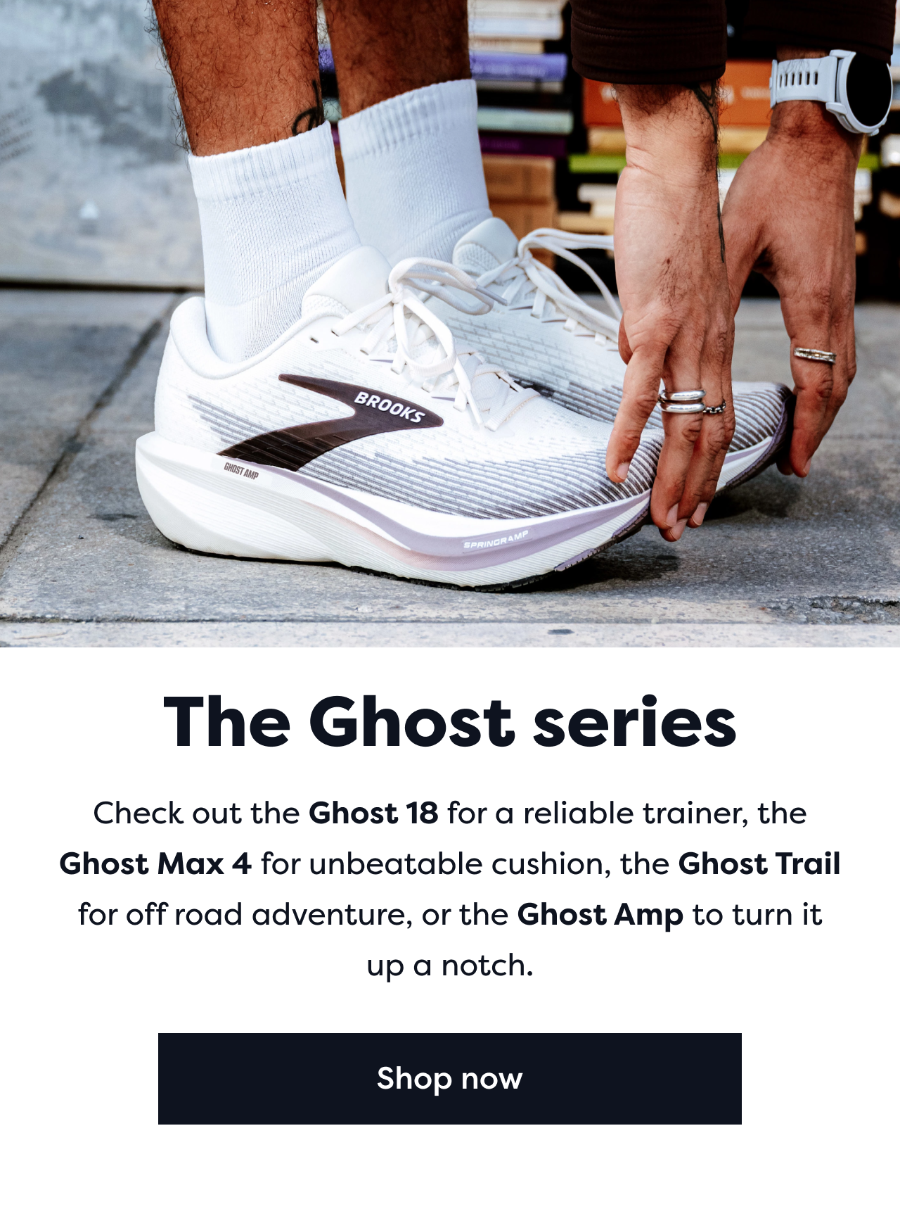 The Ghost series | Check out the Ghost 18 for a reliable trainer, the Ghost Max 4 for unbeatable cushion, the Ghost Trail for off road adventure, or the Ghost amp to turn it up a notch. | Shop now