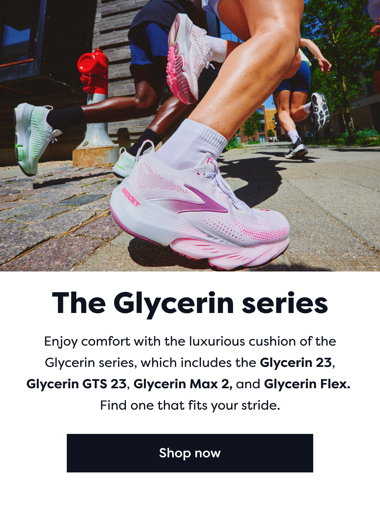 The Glycerin series | Enjoy comfort with the luxurious cushion of the Glycerin series, which includes the Glycerin 23, Glycerin GTS 23, Glycerin Max 2, and Glycerin Flex. Find the one that fits your stride. | Shop now