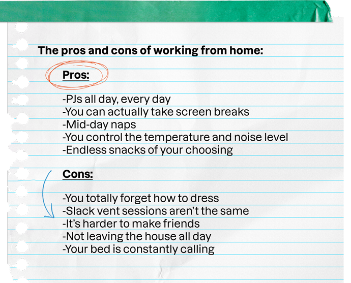 The pros and cons of working from home: | Pros: | -PJs all day, every day -You can actually take screen breaks -Mid-day naps -You control the temperature and noise level -Endless snacks of your choosing | Cons: | -You totally forget how to dress -Slack vent sessions aren't the same -It's harder to make friends -Not leaving the house all day -Your bed is constantly calling