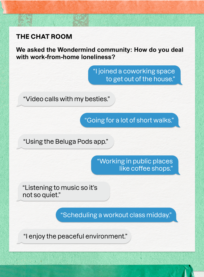 THE CHAT ROOM | We asked the Wondermind community: How do you deal with work-from-home loneliness? | "I joined a coworking space to get out of the house." | "Video calls with my besties." | "Going for a lot of short walks." | "Using the Beluga Pods app." | "Working in public places like coffee shops." | "Listening to music so it's not so quiet." | "Scheduling a workout class mid-day." | "I enjoy the peaceful environment."