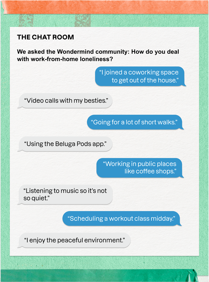 THE CHAT ROOM | We asked the Wondermind community: How do you deal with work-from-home loneliness? | "I joined a coworking space to get out of the house." | "Video calls with my besties." | "Going for a lot of short walks." | "Using the Beluga Pods app." | "Working in public places like coffee shops." | "Listening to music so it's not so quiet." | "Scheduling a workout class midday." | "I enjoy the peaceful environment."