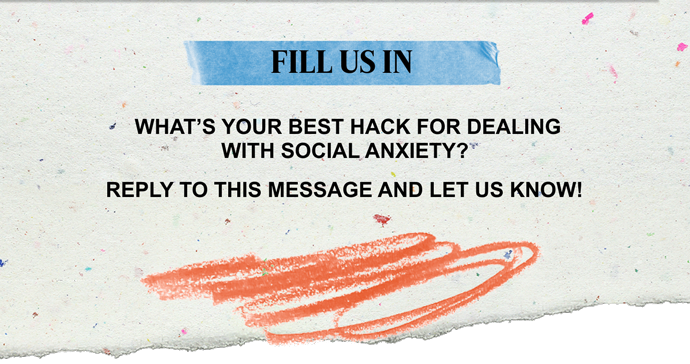 FILL US IN | WHAT'S YOUR BEST HACK FOR DEALING WITH SOCIAL ANXIETY? REPLY TO THIS MESSAGE AND LET US KNOW!