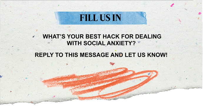 FILL US IN | WHAT'S YOUR BEST HACK FOR DEALING WITH SOCIAL ANXIETY? REPLY TO THIS MESSAGE AND LET US KNOW!