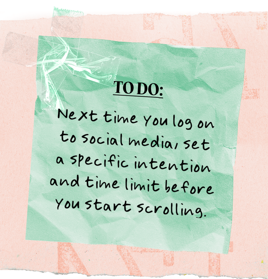 TO DO: | Next time you log on to social media, set a specific intention and time limit before You start scrolling.