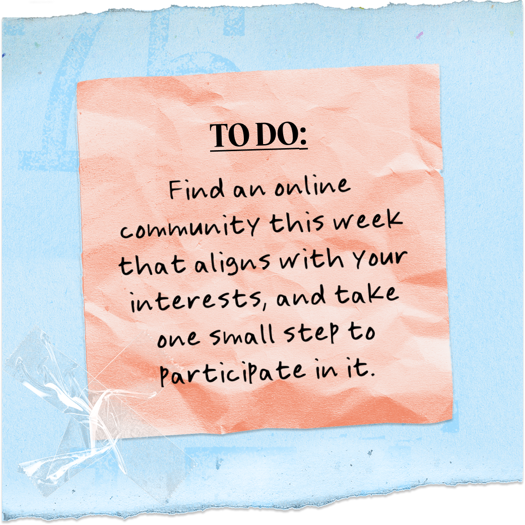 TO DO: | Find an online community this week that aligns with your interests, and take one small step to Participate in it.