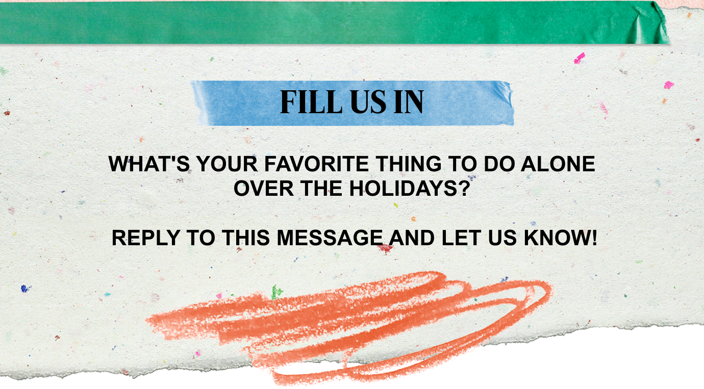 FILL US IN | WHAT'S YOUR FAVORITE THING TO DO ALONE OVER THE HOLIDAYS? REPLY TO THIS MESSAGE AND LET US KNOW!