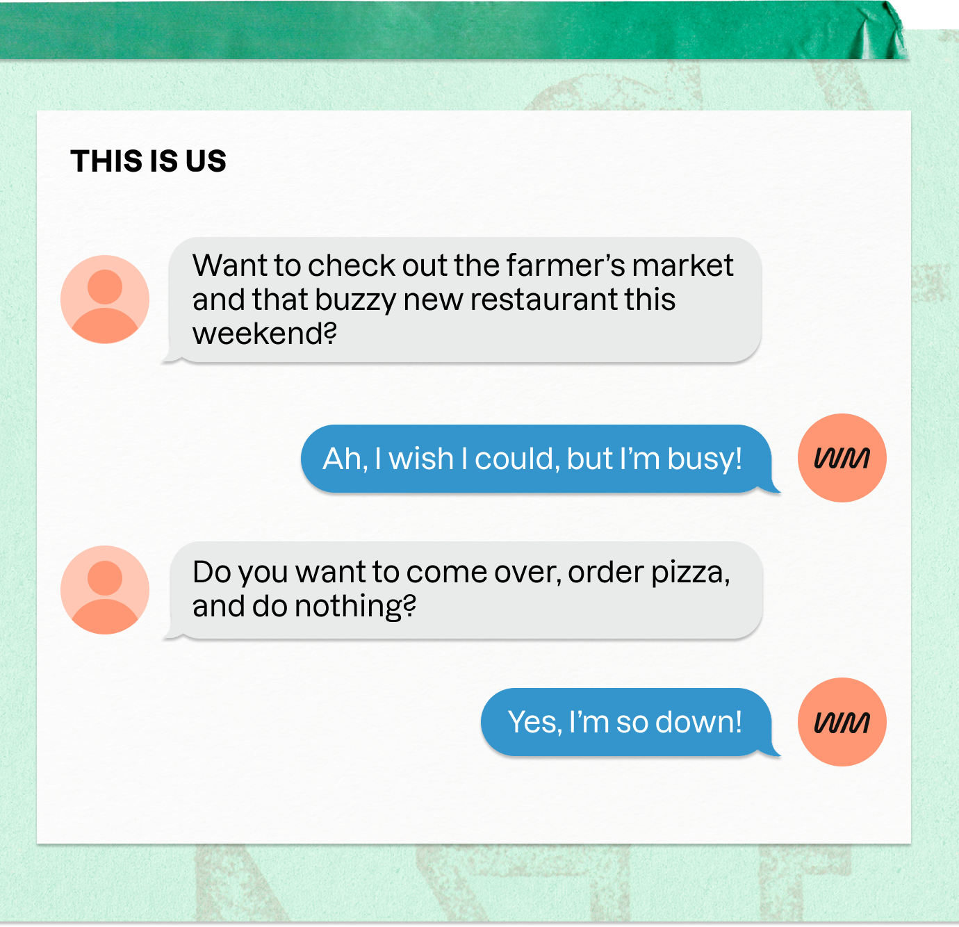 THIS IS US | Want to check out the farmer's market and that buzzy new restaurant this weekend? | Ah, I wish I could, but I'm busy! | Do you want to come over, order pizza, and do nothing? | Yes, I'm so down!