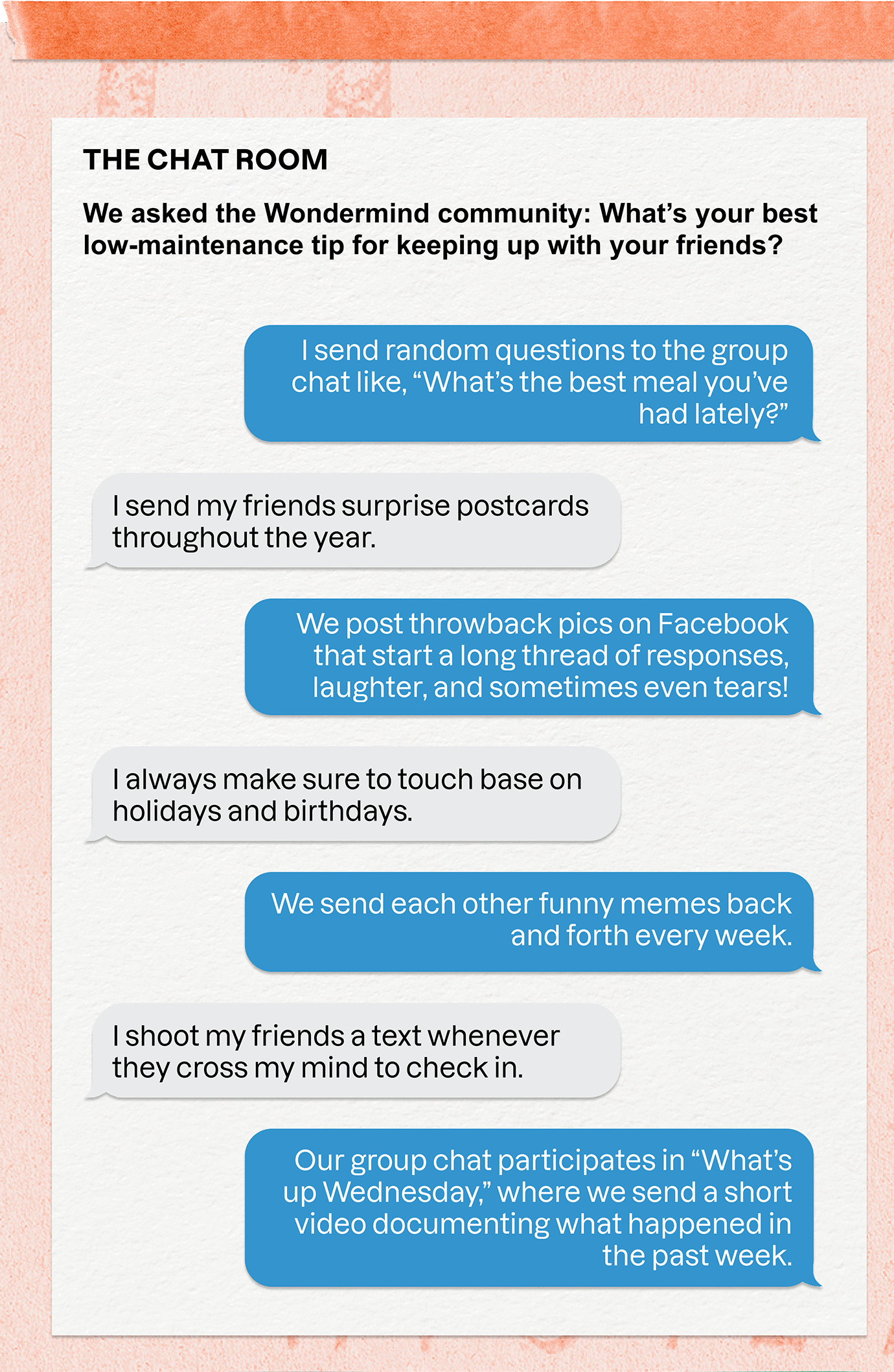 THE CHAT ROOM | We asked the Wondermind community: What's your best low-maintenance tip for keeping up with your friends? | I send random questions to the group chat like, What's the best meal you've had lately?' | I send my friends surprise postcards throughout the year. | We post throwback pics on Facebook that start a long thread of responses, laughter, and sometimes even tears! | I always make sure to touch base on holidays and birthdays. | We send each other funny memes back and forth every week. | I shoot my friends a text whenever they cross my mind to check in. | Our group chat participates in What's up Wednesday, where we send a short video documenting what happened in the past week.