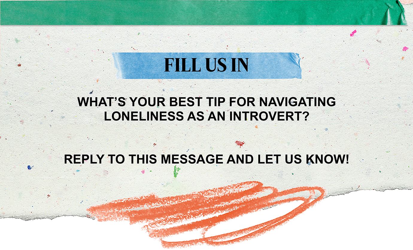 FILL US IN | WHAT'S YOUR BEST TIP FOR NAVIGATING LONELINESS AS AN INTROVERT? | REPLY TO THIS MESSAGE AND LET US KNOW!