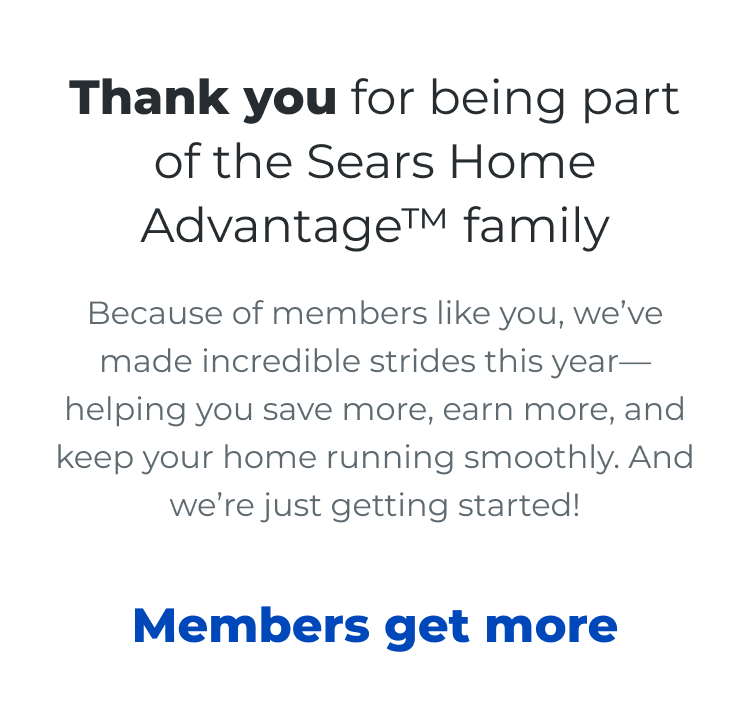 Thank you for being part of the Sears Home Advantage™ family. Because of members like you, we've made incredible strides this year— helping you save more, earn more, and keep your home running smoothly. And we're just getting started! Members Get More