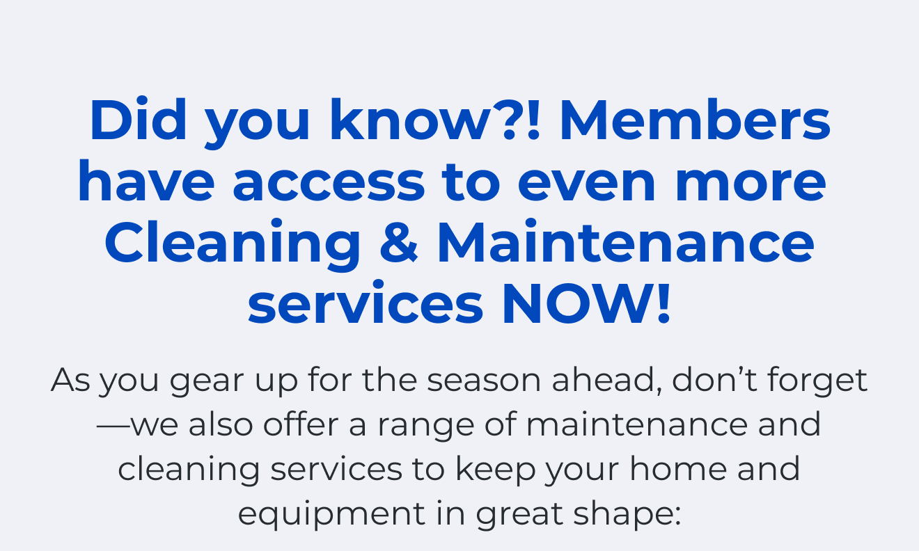 Did you know?! Members have access to even more. Cleaning & Maintenance services NOW! As you gear up for the season ahead, don't forget—we also offer a range of maintenance and cleaning services to keep your home and equipment in great shape