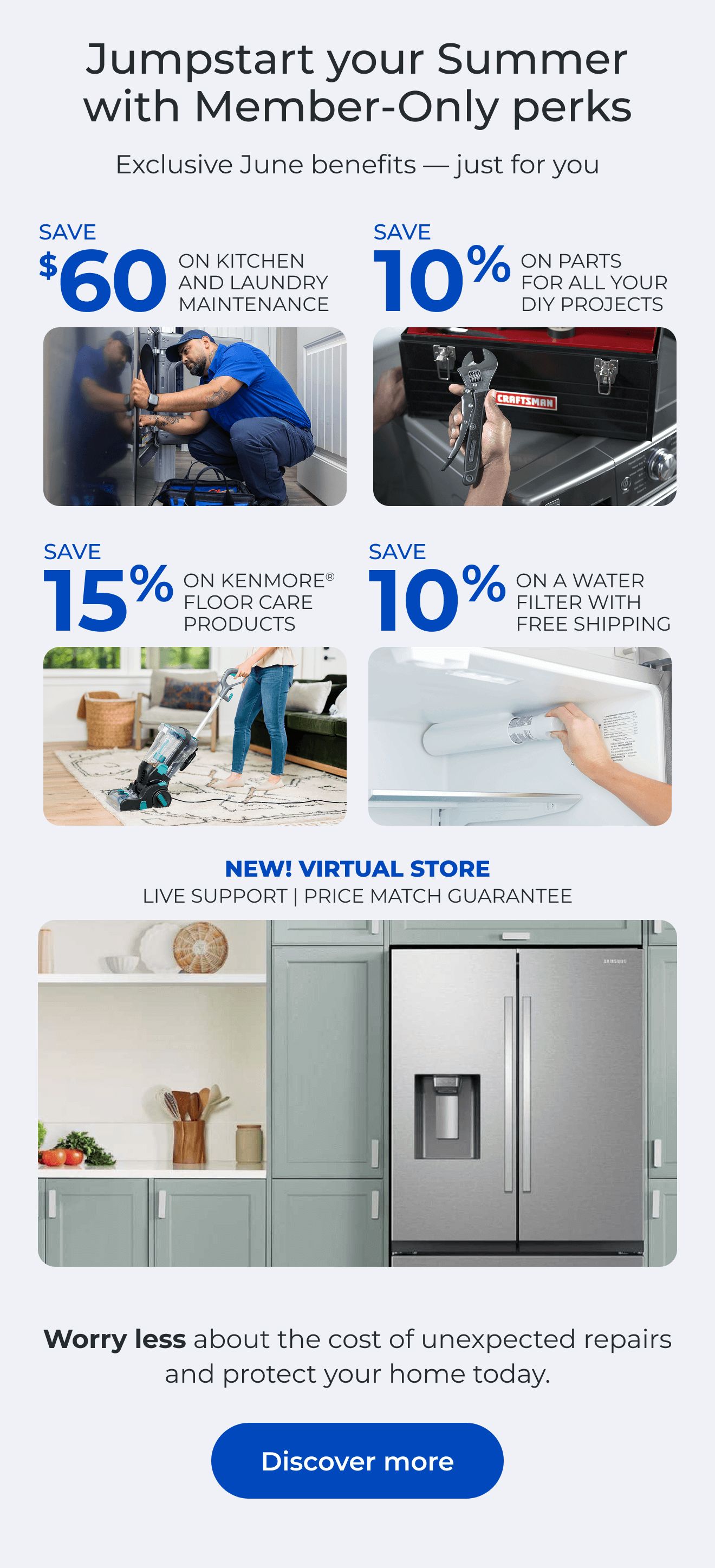 Jumpstart your Summer with Member-Only perks. Exclusive June benefits — just for you. SAVE $60 ON A KITCHEN AND LAUNDRY MAINTAIN PACKAGE - SAVE 10% ON PARTS FOR ALL YOUR DIY PROJECTS - SAVE 15% ON KENMORE(R) FLOOR CARE PRODUCTS - SAVE 10% ON A WATER FILTER AND FREE SHIPPING - Worry less about the cost of unexpected repairs and protect your home today - NEW! VIRTUAL STORE LIVE VIRTUAL SUPPORT 90-DAY PRICE MATCH. Button: Discover more