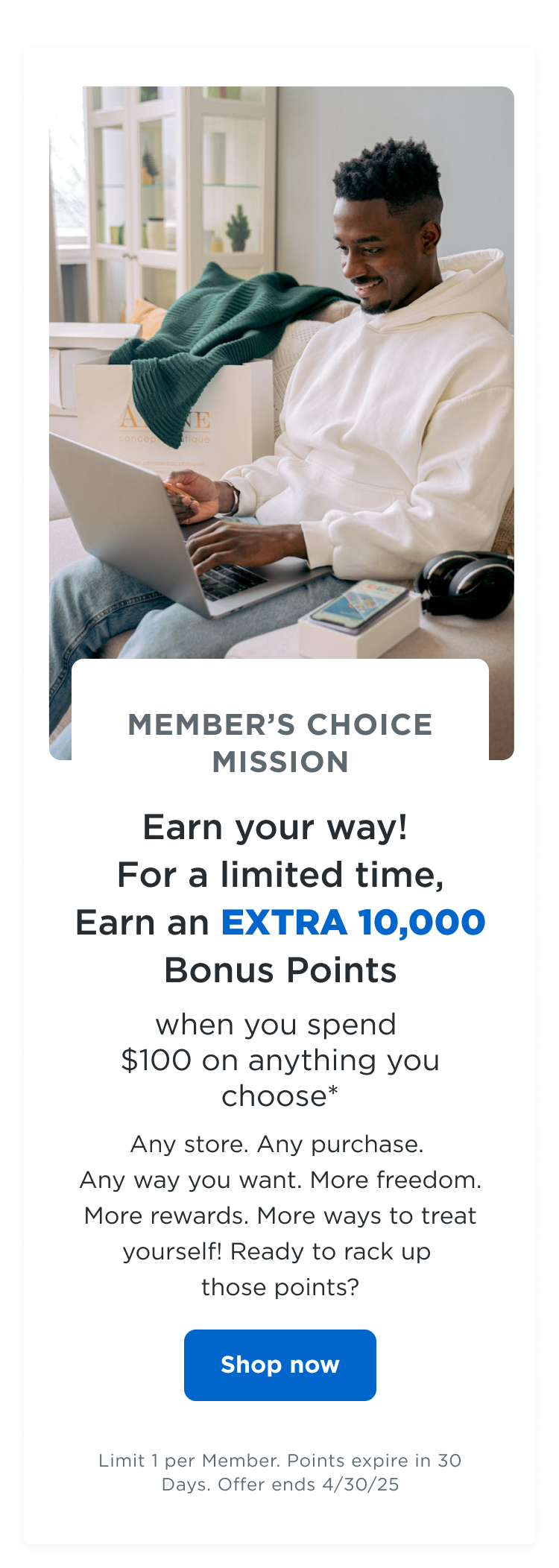 MEMBER'S CHOICE MISSION | Earn your way! For a limited time, earn an EXTRA 10,000 bonus points when you spend $100 on anything you choose*| Any store. Any purchase. Any way you want. More freedom. More rewards. More ways to treat yourself! Ready to rack up those points? Shop now | Limit 1 per Member. Points expire in 30 Days. Offer ends 4/30/25