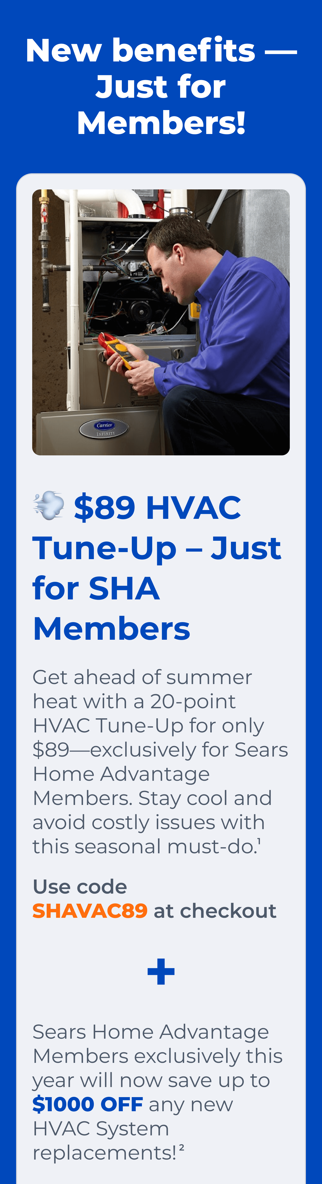 $89 HVAC Tune-Up – Just for SHA Members. Get ahead of summer heat with a 20-point HVAC Tune-Up for only $89-exclusively for Sears Home Advantage Members. Stay cool and avoid costly issues with this seasonal must-do. Use code SHAVAC89 at checkout(1) + Sears Home Advantage Members exclusively this year will now save up to $1000 OFF any new HVAC System replacements!(2)
