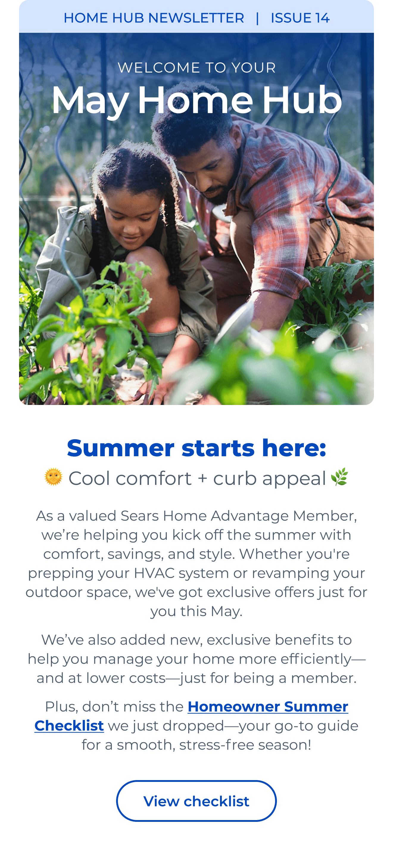 HOME HUB NEWSLETTER | ISSUE 14 | Summer starts here: Cool comfort + curb appeal As a valued Sears Home Advantage Member, we're helping you kick off the summer with comfort, savings, and style. Whether you're prepping your HVAC system or revamping your outdoor space, we've got exclusive offers just for you this May. We've also added new, exclusive benefits to help you manage your home more efficiently—and at lower costs—just for being a member. Plus, don't miss the Homeowner Summer Checklist we just dropped—your go-to guide for a smooth, stress-free season! Button: View checklist