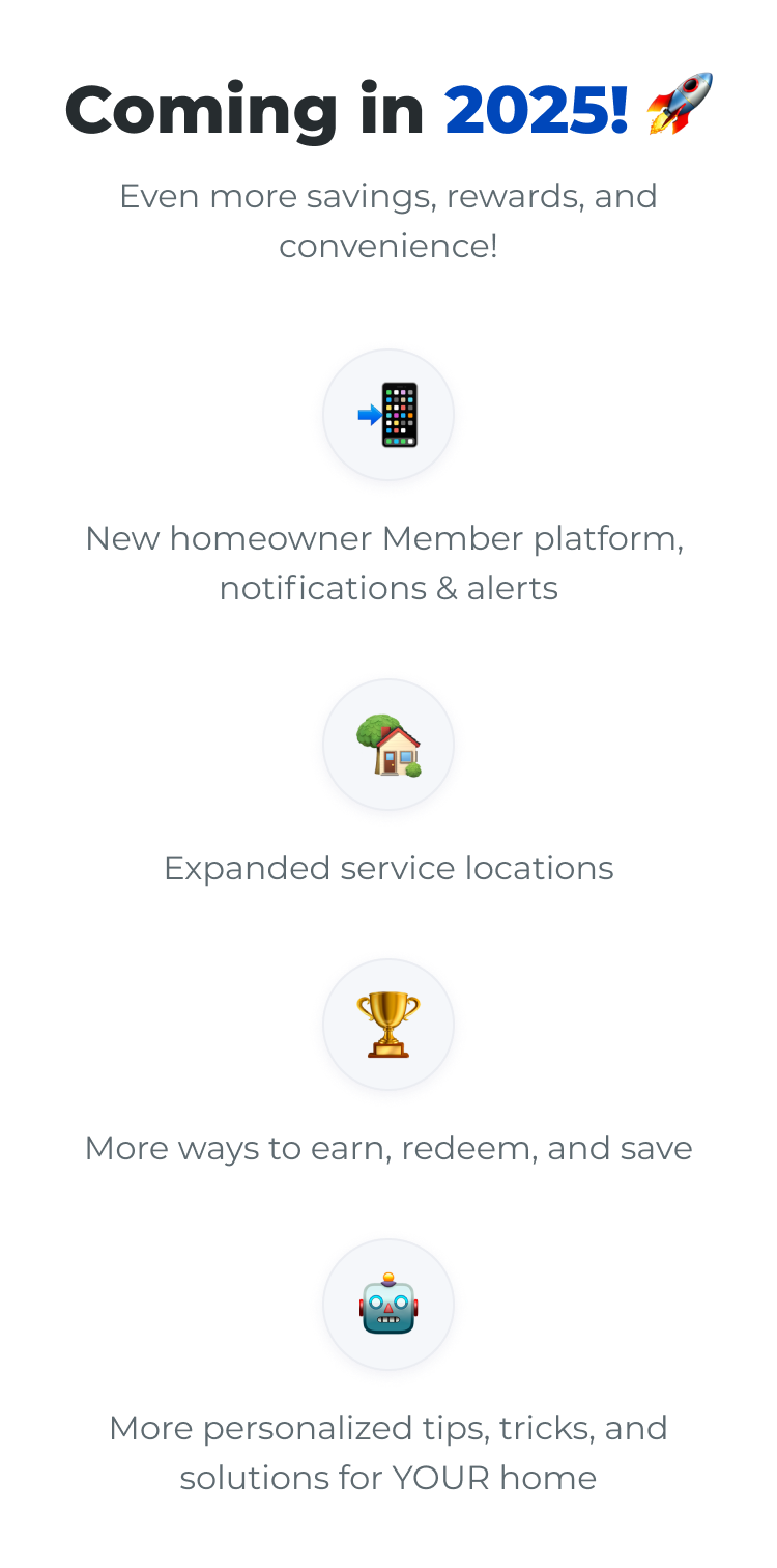 Coming in 2025! Even more savings, rewards, and convenience! New homeowner Member platform, notifications & alerts | Expanded service locations | More ways to earn, redeem, and save | More personalized tips, tricks, and solutions for YOUR home