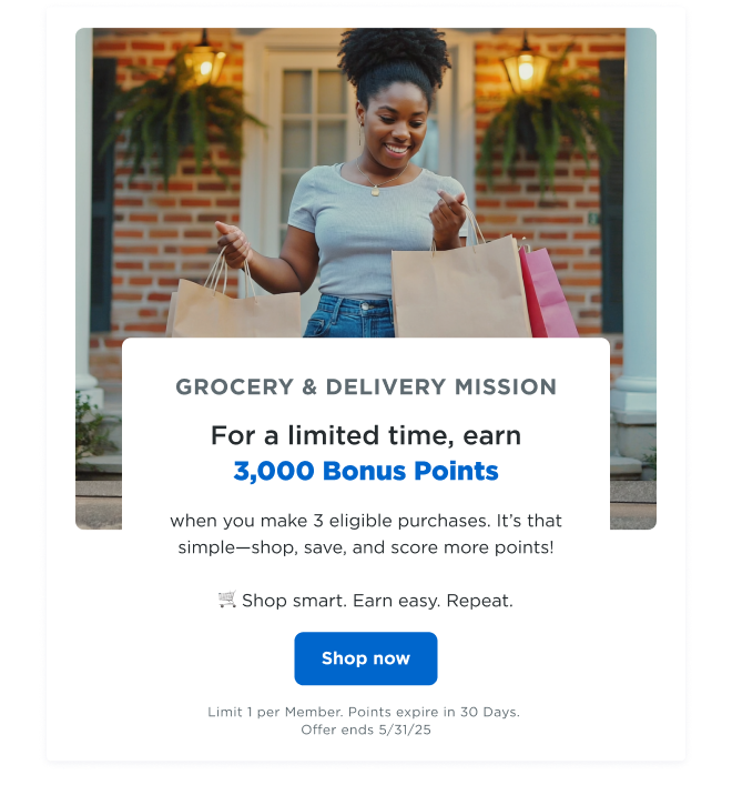 GROCERY & DELIVERY MISSION | For a limited time, earn 3,000 bonus points when you make 3 eligible purchases. It's that simple—shop, save, and score more points! 🛒 Shop smart. Earn easy. Repeat. Shop now | Limit 1 per Member. Points expire in 30 Days. Offer ends 5/31/25