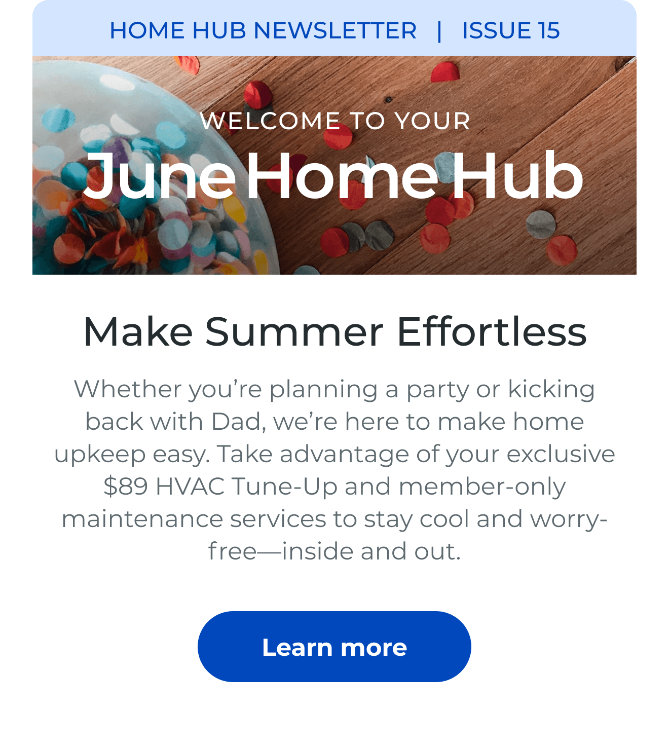 HOME HUB NEWSLETTER | ISSUE 15 | Welcome to your June Home Hub. Make Summer Effortless. Whether you're planning a party or kicking back with Dad, we're here to make home upkeep easy. Take advantage of your exclusive $89 HVAC Tune-Up and member-only maintenance services to stay cool and worry-free-inside and out. Button: Learn more