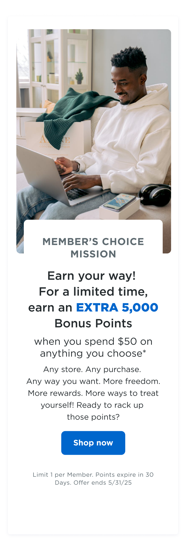 MEMBER'S CHOICE MISSION | Earn your way! For a limited time, earn an EXTRA 5,000 bonus points when you spend $50 on anything you choose*| Any store. Any purchase. Any way you want. More freedom. More rewards. More ways to treat yourself! Ready to rack up those points? Shop now | Limit 1 per Member. Points expire in 30 Days. Offer ends 5/31/25