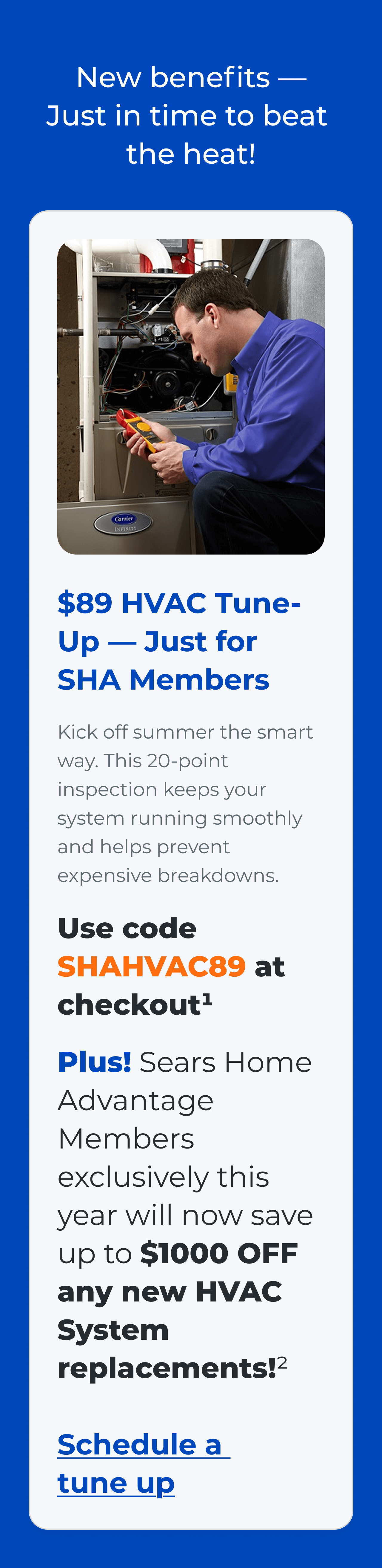 New benefits — Just in time to beat the heat! $89 HVAC Tune-Up - Just for SHA Members Kick off summer the smart way. This 20-point inspection keeps your system running smoothly and helps prevent expensive breakdowns. Use code SHAHVAC89 at checkout(1). Plus! Sears Home Advantage Members exclusively this year will now save up to $1000 OFF any new HVAC System replacements!? Link: Schedule a tune up