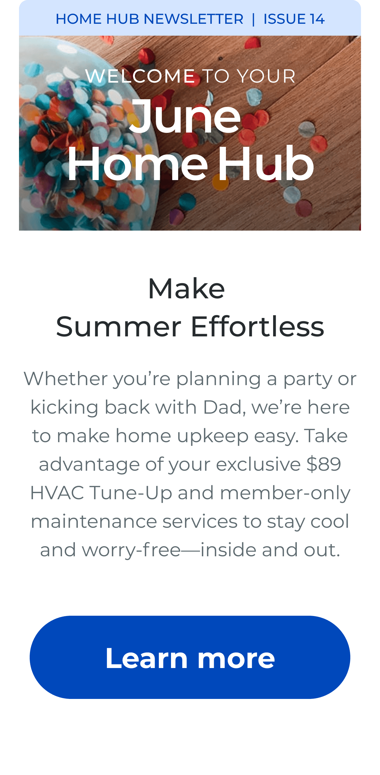 HOME HUB NEWSLETTER | ISSUE 15 | Welcome to your June Home Hub. Make Summer Effortless. Whether you're planning a party or kicking back with Dad, we're here to make home upkeep easy. Take advantage of your exclusive $89 HVAC Tune-Up and member-only maintenance services to stay cool and worry-free-inside and out. Button: Learn more