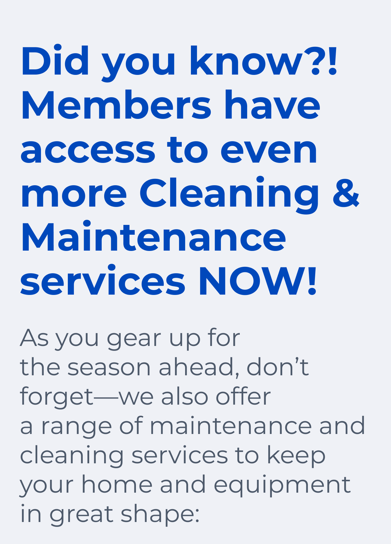 Did you know?! Members have access to even more. Cleaning & Maintenance services NOW! As you gear up for the season ahead, don't forget—we also offer a range of maintenance and cleaning services to keep your home and equipment in great shape