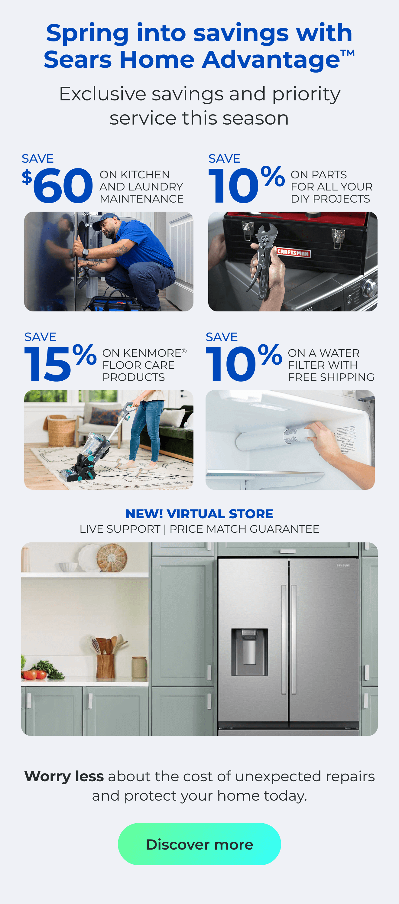 Spring into savings with Sears Home Advantage(TM) Exclusive savings and priority service this season - NEW! VIRTUAL STORE LIVE VIRTUAL SUPPORT 90-DAY PRICE MATCH - SAVE $60 ON A KITCHEN AND LAUNDRY MAINTAIN PACKAGE - SAVE 10% ON PARTS FOR ALL YOUR DIY PROJECTS - SAVE 15% ON KENMORE(R) FLOOR CARE PRODUCTS - SAVE 10% ON A WATER FILTER AND FREE SHIPPING - Worry less about the cost of unexpected repairs and protect your home today. Button: Claim offers
