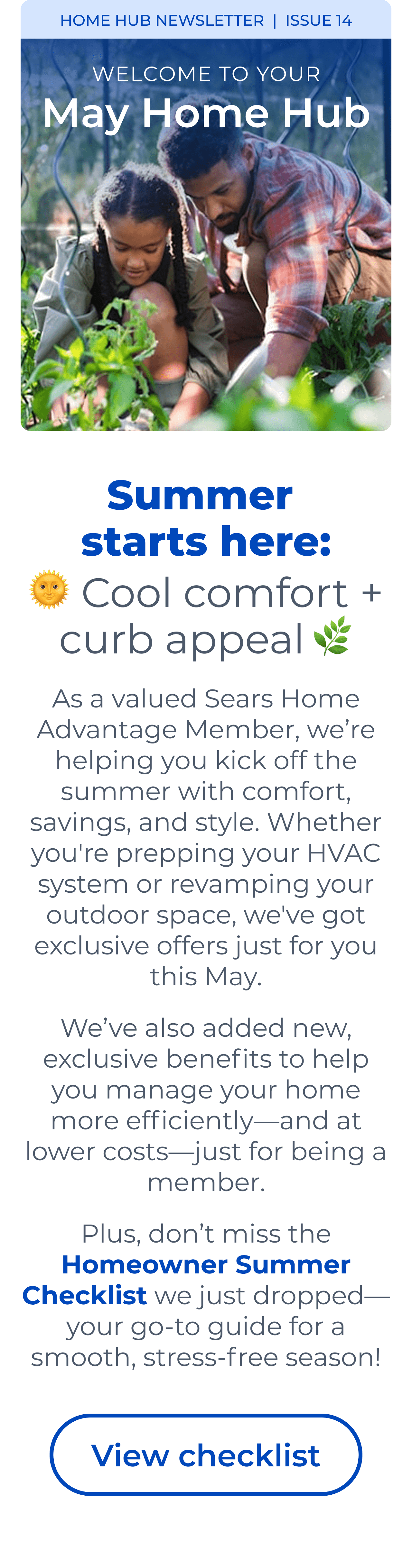 HOME HUB NEWSLETTER | ISSUE 14 | Summer starts here: Cool comfort + curb appeal As a valued Sears Home Advantage Member, we're helping you kick off the summer with comfort, savings, and style. Whether you're prepping your HVAC system or revamping your outdoor space, we've got exclusive offers just for you this May. We've also added new, exclusive benefits to help you manage your home more efficiently—and at lower costs—just for being a member. Plus, don't miss the Homeowner Summer Checklist we just dropped—your go-to guide for a smooth, stress-free season! Button: View checklist