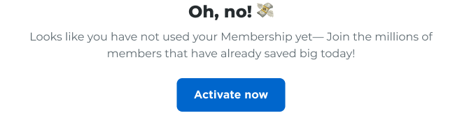 Oh, no! Looks like you have not used your Membership yet—Join the millions of members that have already saved big today! Activate now