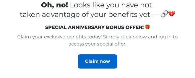 Oh, no! Looks like you have not taken advantage of your benefits yet | SPECIAL ANNIVERSARY BONUS OFFER | Claim your exclusive benefits today! Simply click below and log in to access your special offer. Claim now