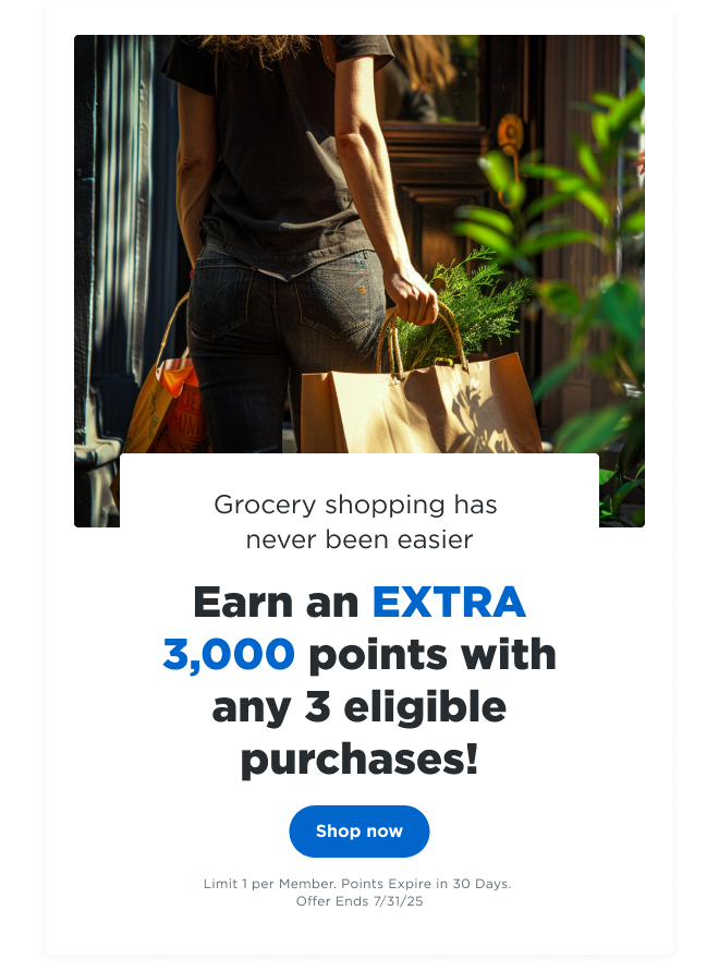 Grocery shopping has never been easier | Earn an EXTRA 3,000 points with any 3 eligible purchases! Shop now | Limit 1 per Member. Points Expire in 30 Days. Offer Ends 7/31/24
