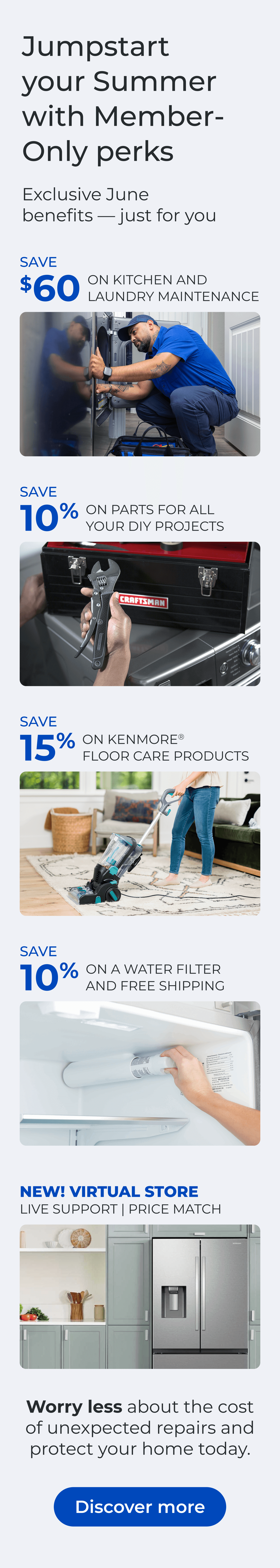 Jumpstart your Summer with Member-Only perks. Exclusive June benefits — just for you. SAVE $60 ON A KITCHEN AND LAUNDRY MAINTAIN PACKAGE - SAVE 10% ON PARTS FOR ALL YOUR DIY PROJECTS - SAVE 15% ON KENMORE(R) FLOOR CARE PRODUCTS - SAVE 10% ON A WATER FILTER AND FREE SHIPPING - Worry less about the cost of unexpected repairs and protect your home today - NEW! VIRTUAL STORE LIVE VIRTUAL SUPPORT 90-DAY PRICE MATCH. Button: Discover more